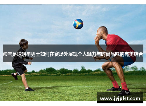 帅气足球明星男士如何在赛场外展现个人魅力与时尚品味的完美结合