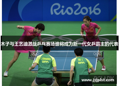 木子与王艺迪激战乒乓赛场谁将成为新一代女乒霸主的代表